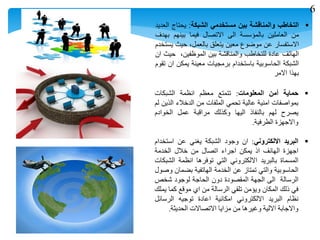 ‫التخاطب‬‫والمناقشة‬‫بين‬‫مستخدمي‬‫الشبكة‬:‫يحتاج‬‫العديد‬
‫من‬‫العاملين‬‫بالمؤسسة‬‫الى‬‫االتصال‬‫فيما‬‫بينهم‬‫بهدف‬
‫االستفسار‬‫عن‬‫موضوع‬‫معين‬‫يتعلق‬،‫بالعمل‬‫حيث‬‫يستخدم‬
‫الهاتف‬‫عادة‬‫للتخاطب‬‫والمناقشة‬‫بين‬،‫الموظفين‬‫حيث‬‫ان‬
‫الشبكة‬‫الحاسوبية‬‫باستخدام‬‫برمجيات‬‫معينة‬‫يمكن‬‫ان‬‫تقوم‬
‫بهذا‬‫االمر‬
‫حماية‬‫أ‬‫من‬‫المعلومات‬:‫تتمتع‬‫معظم‬‫انظمة‬‫الشبكات‬
‫بمواصفات‬‫امنية‬‫عالية‬‫تحمي‬‫الملفات‬‫من‬‫الدخالء‬‫الذين‬‫لم‬
‫يصرح‬‫لهم‬‫بالنفاذ‬‫اليها‬‫وكذلك‬‫مراقبة‬‫عمل‬‫الخوادم‬
‫واالجهزة‬‫الطرفية‬.
‫البريد‬‫االلكتروني‬:‫ان‬‫وجود‬‫الشبكة‬‫يغني‬‫عن‬‫استخدام‬
‫اجهزة‬‫الهانف‬‫اذ‬‫يمكن‬‫اجراء‬‫اتصال‬‫من‬‫خالل‬‫الخدمة‬
‫المسماة‬‫بالبريد‬‫االلكتروني‬‫التي‬‫توفرها‬‫انظمة‬‫الشبكات‬
‫الحاسوبية‬‫والتي‬‫تمتاز‬‫عن‬‫الخدمة‬‫الهاتفية‬‫بضمان‬‫وصول‬
‫الرسالة‬‫الى‬‫الجهة‬‫المقصودة‬‫دون‬‫الحاجة‬‫لوجود‬‫شخص‬
‫في‬‫ذلك‬‫المكان‬‫ويؤمن‬‫تلقي‬‫الرسالة‬‫من‬‫اي‬‫موقع‬‫كما‬‫يملك‬
‫نظام‬‫البريد‬‫االلكتروني‬‫امكانية‬‫اعادة‬‫توجيه‬‫الرسائل‬
‫واالجابة‬‫االلية‬‫وغيرها‬‫من‬‫مزايا‬‫االتصاالت‬‫الحديثة‬.
6
 