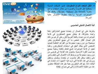‫النقل‬‫المتعدد‬‫النواع‬‫المعلومات‬:‫تتميز‬‫الشبكات‬‫الحديثة‬
‫بامكانية‬‫نقل‬‫الصوت‬‫والصورة‬‫من‬‫خالل‬‫استخدام‬‫برامج‬
‫خاصة‬‫بالمحادثة‬‫مثل‬(Skype, Yahoo)‫وكذلك‬‫نقل‬
‫المؤتمرات‬‫المرئية‬‫بواسطة‬‫خطوط‬‫االتصال‬‫عالية‬
‫السرعة‬.
‫ألية‬‫االتصال‬‫الشبكي‬‫الحاسوبي‬
‫يشترط‬‫على‬‫اي‬‫اتصال‬‫ان‬‫يتحدث‬‫جميع‬‫المشاركين‬‫بلغة‬
‫واحدة‬،‫مشتركة‬‫قد‬‫يتمكن‬‫جميع‬‫المحاظرين‬‫في‬‫قاعة‬
‫المؤتمرات‬‫من‬‫تحدث‬‫باللغة‬‫العربية‬‫لكن‬‫وعلى‬‫الرغم‬‫من‬‫ذلك‬
‫فان‬‫ايصال‬‫افكار‬‫شخص‬‫ما‬‫الى‬‫جميع‬‫الحاظرين‬‫يعتبر‬
‫مستحيال‬‫من‬‫دون‬‫وجود‬‫مجموعة‬‫من‬‫القواعد‬‫الناظمة‬‫لتحديد‬
‫الشخص‬‫الذي‬‫يملك‬‫الحق‬‫في‬‫استخدام‬‫المايكروفون‬‫وعليه‬
‫تخيل‬‫ان‬‫قاعة‬‫المؤتمرات‬‫تتسع‬‫للعالم‬‫باكمله‬‫ومليئة‬‫بجميع‬
‫حواسيب‬‫الكرة‬‫االرضية‬‫ستتحول‬‫هذه‬‫القاعة‬‫الى‬‫فوضى‬‫من‬
‫دون‬‫وجود‬‫مجموعة‬‫من‬‫برتوكوالت‬‫االتصال‬‫التي‬‫تنظم‬‫وتدير‬
‫متى‬‫وكيف‬‫يمكن‬‫لكل‬‫حاسوب‬‫ان‬‫يتحدث‬‫ويتصل‬‫وستقبل‬
‫ويرسل‬‫في‬‫هذه‬‫القاعة‬‫التي‬‫تريد‬‫فيه‬‫االجهزة‬‫ات‬‫تتحدث‬‫في‬
‫الوقت‬‫ذاته‬.‫لهذ‬‫قام‬‫المطورين‬‫بغية‬‫حل‬‫هذه‬‫المشكلة‬‫بتطوير‬
‫عدد‬‫من‬‫انظمة‬‫االتصاالت‬‫والتي‬‫هي‬‫نموذج‬OSI
7
 