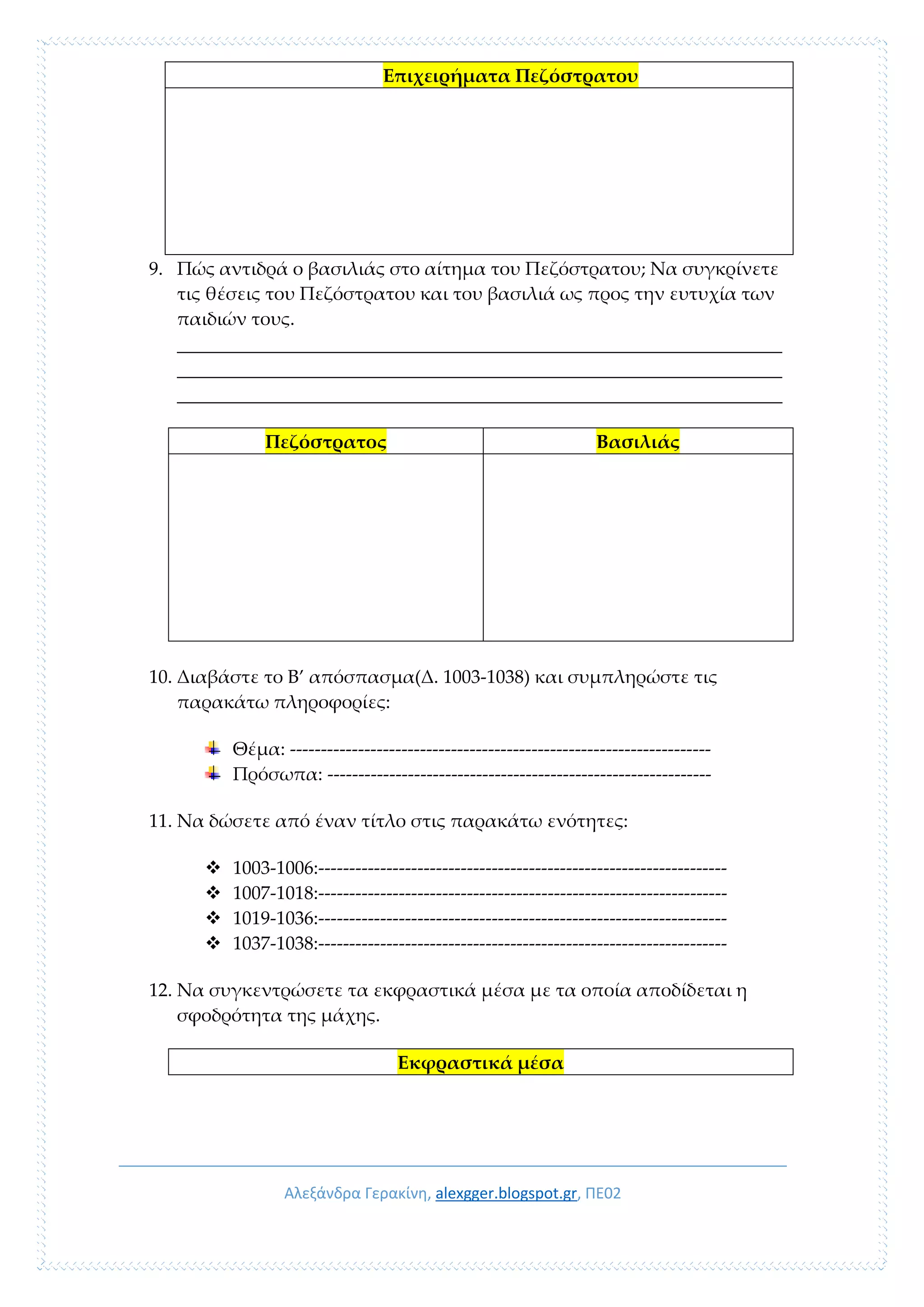 Αλεξάνδρα Γερακίνη, alexgger.blogspot.gr, ΠΕ02
Επιχειρήματα Πεζόστρατου
9. Πώς αντιδρά ο βασιλιάς στο αίτημα του Πεζόστρατου; Να συγκρίνετε
τις θέσεις του Πεζόστρατου και του βασιλιά ως προς την ευτυχία των
παιδιών τους.
_________________________________________________________________
_________________________________________________________________
_________________________________________________________________
Πεζόστρατος Βασιλιάς
10. Διαβάστε το Β’ απόσπασμα(Δ. 1003-1038) και συμπληρώστε τις
παρακάτω πληροφορίες:
Θέμα: --------------------------------------------------------------------
Πρόσωπα: --------------------------------------------------------------
11. Να δώσετε από έναν τίτλο στις παρακάτω ενότητες:
 1003-1006:------------------------------------------------------------------
 1007-1018:------------------------------------------------------------------
 1019-1036:------------------------------------------------------------------
 1037-1038:------------------------------------------------------------------
12. Να συγκεντρώσετε τα εκφραστικά μέσα με τα οποία αποδίδεται η
σφοδρότητα της μάχης.
Εκφραστικά μέσα
 