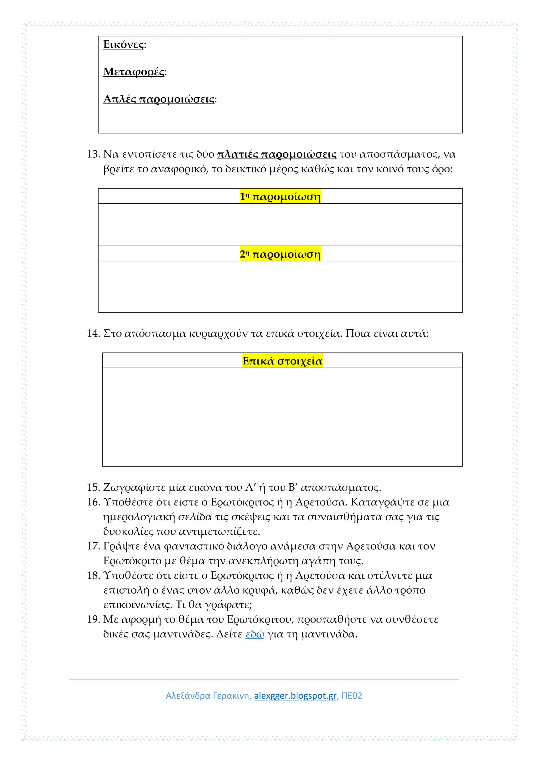 Αλεξάνδρα Γερακίνη, alexgger.blogspot.gr, ΠΕ02
Εικόνες:
Μεταφορές:
Απλές παρομοιώσεις:
13. Να εντοπίσετε τις δύο πλατιές παρομοιώσεις του αποσπάσματος, να
βρείτε το αναφορικό, το δεικτικό μέρος καθώς και τον κοινό τους όρο:
1η παρομοίωση
2η
παρομοίωση
14. Στο απόσπασμα κυριαρχούν τα επικά στοιχεία. Ποια είναι αυτά;
Επικά στοιχεία
15. Ζωγραφίστε μία εικόνα του Α’ ή του Β’ αποσπάσματος.
16. Υποθέστε ότι είστε ο Ερωτόκριτος ή η Αρετούσα. Καταγράψτε σε μια
ημερολογιακή σελίδα τις σκέψεις και τα συναισθήματα σας για τις
δυσκολίες που αντιμετωπίζετε.
17. Γράψτε ένα φανταστικό διάλογο ανάμεσα στην Αρετούσα και τον
Ερωτόκριτο με θέμα την ανεκπλήρωτη αγάπη τους.
18. Υποθέστε ότι είστε ο Ερωτόκριτος ή η Αρετούσα και στέλνετε μια
επιστολή ο ένας στον άλλο κρυφά, καθώς δεν έχετε άλλο τρόπο
επικοινωνίας. Τι θα γράφατε;
19. Με αφορμή το θέμα του Ερωτόκριτου, προσπαθήστε να συνθέσετε
δικές σας μαντινάδες. Δείτε εδώ για τη μαντινάδα.
 