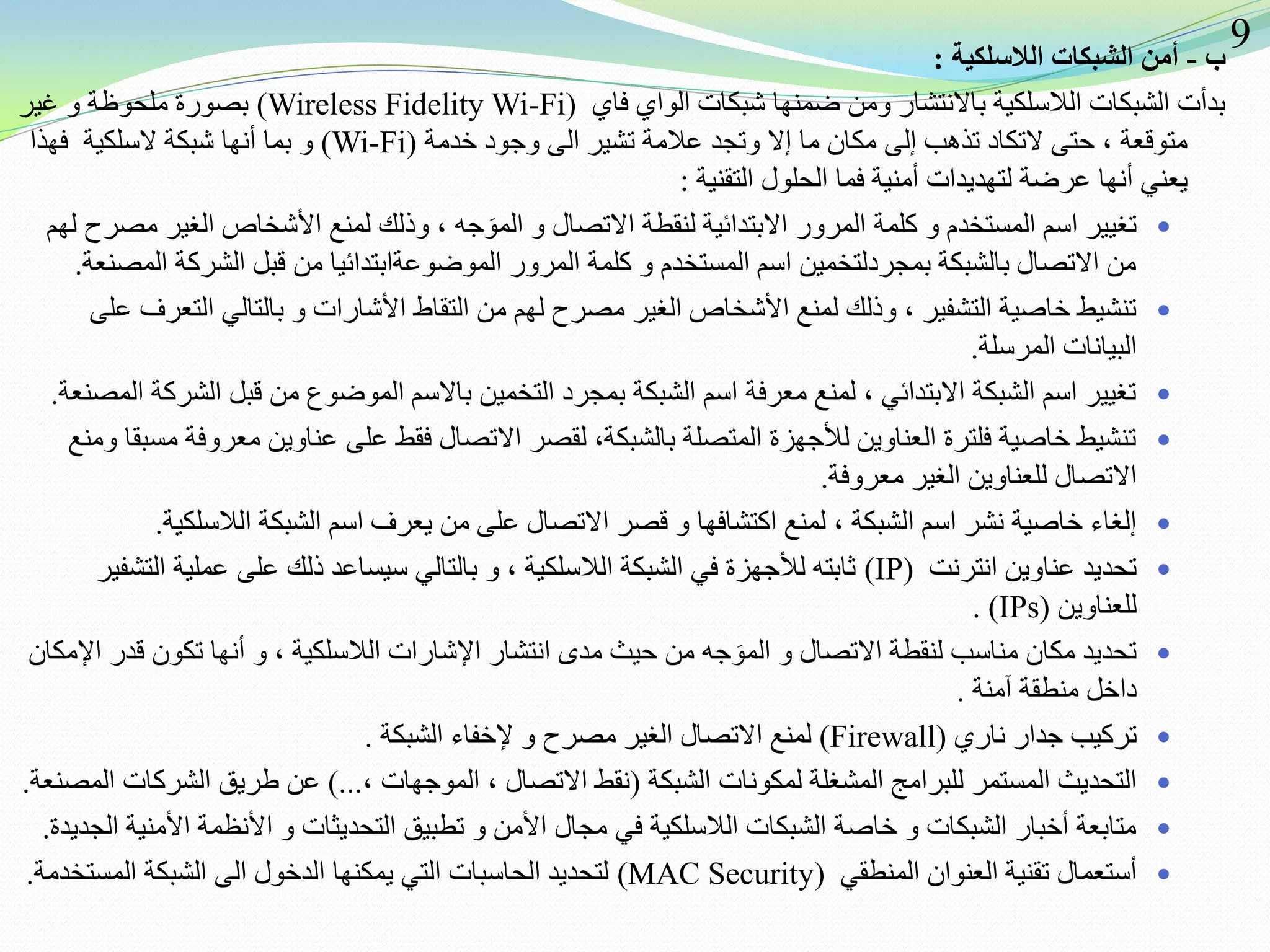 ‫ب‬-‫الالسلكية‬ ‫الشبكات‬ ‫أمن‬:
‫فاي‬ ‫الواي‬ ‫شبكات‬ ‫ضمنها‬ ‫ومن‬ ‫باالنتشار‬ ‫الالسلكية‬ ‫الشبكات‬ ‫بدأت‬(Wireless Fidelity Wi-Fi)‫غير‬ ‫و‬ ‫ملحوظة‬ ‫بصورة‬
‫خدمة‬ ‫وجود‬ ‫الى‬ ‫تشير‬ ‫عالمة‬ ‫وتجد‬ ‫إال‬ ‫ما‬ ‫مكان‬ ‫إلى‬ ‫تذهب‬ ‫التكاد‬ ‫حتى‬ ، ‫متوقعة‬(Wi-Fi)‫شبكة‬ ‫أنها‬ ‫بما‬ ‫و‬‫السلكية‬‫فهذا‬
‫فما‬ ‫أمنية‬ ‫لتهديدات‬ ‫عرضة‬ ‫أنها‬ ‫يعني‬‫التقنية‬ ‫الحلول‬:
‫لهم‬ ‫مصرح‬ ‫الغير‬ ‫األشخاص‬ ‫لمنع‬ ‫وذلك‬ ، ‫جه‬ َ‫المو‬ ‫و‬ ‫االتصال‬ ‫لنقطة‬ ‫االبتدائية‬ ‫المرور‬ ‫كلمة‬ ‫و‬ ‫المستخدم‬ ‫اسم‬ ‫تغيير‬
‫المصنعة‬ ‫الشركة‬ ‫قبل‬ ‫من‬ ‫الموضوعةابتدائيا‬ ‫المرور‬ ‫كلمة‬ ‫و‬ ‫المستخدم‬ ‫اسم‬ ‫بمجردلتخمين‬ ‫بالشبكة‬ ‫االتصال‬ ‫من‬.
‫على‬ ‫التعرف‬ ‫بالتالي‬ ‫و‬ ‫األشارات‬ ‫التقاط‬ ‫من‬ ‫لهم‬ ‫مصرح‬ ‫الغير‬ ‫األشخاص‬ ‫لمنع‬ ‫وذلك‬ ، ‫التشفير‬ ‫خاصية‬ ‫تنشيط‬
‫المرسلة‬ ‫البيانات‬.
‫المصنعة‬ ‫الشركة‬ ‫قبل‬ ‫من‬ ‫الموضوع‬ ‫باالسم‬ ‫التخمين‬ ‫بمجرد‬ ‫الشبكة‬ ‫اسم‬ ‫معرفة‬ ‫لمنع‬ ، ‫االبتدائي‬ ‫الشبكة‬ ‫اسم‬ ‫تغيير‬.
‫ومنع‬ ‫مسبقا‬ ‫معروفة‬ ‫عناوين‬ ‫على‬ ‫فقط‬ ‫االتصال‬ ‫لقصر‬ ،‫بالشبكة‬ ‫المتصلة‬ ‫لألجهزة‬ ‫العناوين‬ ‫فلترة‬ ‫خاصية‬ ‫تنشيط‬
‫معروفة‬ ‫الغير‬ ‫للعناوين‬ ‫االتصال‬.
‫الالسلكية‬ ‫الشبكة‬ ‫اسم‬ ‫يعرف‬ ‫من‬ ‫على‬ ‫االتصال‬ ‫قصر‬ ‫و‬ ‫اكتشافها‬ ‫لمنع‬ ، ‫الشبكة‬ ‫اسم‬ ‫نشر‬ ‫خاصية‬ ‫إلغاء‬.
‫انترنت‬ ‫عناوين‬ ‫تحديد‬(IP)‫التشفير‬ ‫عملية‬ ‫على‬ ‫ذلك‬ ‫سيساعد‬ ‫بالتالي‬ ‫و‬ ، ‫الالسلكية‬ ‫الشبكة‬ ‫في‬ ‫لألجهزة‬ ‫ثابته‬
‫للعناوين‬. (IPs)
‫اإلمكان‬ ‫قدر‬ ‫تكون‬ ‫أنها‬ ‫و‬ ، ‫الالسلكية‬ ‫اإلشارات‬ ‫انتشار‬ ‫مدى‬ ‫حيث‬ ‫من‬ ‫جه‬ َ‫المو‬ ‫و‬ ‫االتصال‬ ‫لنقطة‬ ‫مناسب‬ ‫مكان‬ ‫تحديد‬
‫آمنة‬ ‫منطقة‬ ‫داخل‬.
‫ناري‬ ‫جدار‬ ‫تركيب‬(Firewall)‫الشبكة‬ ‫إلخفاء‬ ‫و‬ ‫مصرح‬ ‫الغير‬ ‫االتصال‬ ‫لمنع‬.
‫الشبكة‬ ‫لمكونات‬ ‫المشغلة‬ ‫للبرامج‬ ‫المستمر‬ ‫التحديث‬(، ‫الموجهات‬ ، ‫االتصال‬ ‫نقط‬)...‫المصنعة‬ ‫الشركات‬ ‫طريق‬ ‫عن‬.
‫الجديدة‬ ‫األمنية‬ ‫األنظمة‬ ‫و‬ ‫التحديثات‬ ‫تطبيق‬ ‫و‬ ‫األمن‬ ‫مجال‬ ‫في‬ ‫الالسلكية‬ ‫الشبكات‬ ‫خاصة‬ ‫و‬ ‫الشبكات‬ ‫أخبار‬ ‫متابعة‬.
‫المنطقي‬ ‫العنوان‬ ‫تقنية‬ ‫أستعمال‬(MAC Security)‫المستخدمة‬ ‫الشبكة‬ ‫الى‬ ‫الدخول‬ ‫يمكنها‬ ‫التي‬ ‫الحاسبات‬ ‫لتحديد‬.
9
 