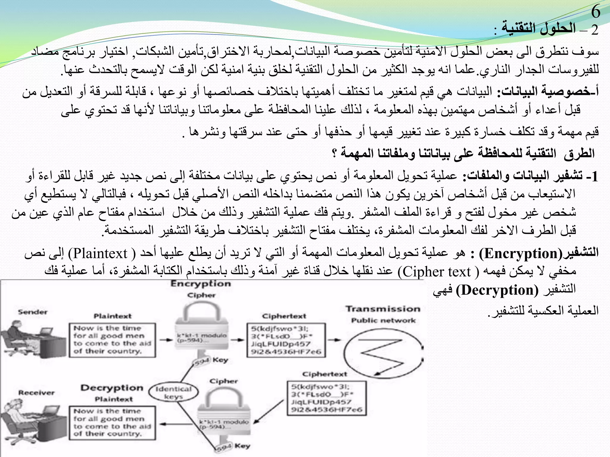 2–‫التقنية‬ ‫الحلول‬:
‫البيانات‬ ‫خصوصة‬ ‫لتأمين‬ ‫االمنية‬ ‫الحلول‬ ‫بعض‬ ‫الى‬ ‫نتطرق‬ ‫سوف‬,‫االختراق‬ ‫لمحاربة‬,‫الشبكات‬ ‫تأمين‬,‫مضاد‬ ‫برنامج‬ ‫اختيار‬
‫الناري‬ ‫الجدار‬ ‫للفيروسات‬.‫عنها‬ ‫بالتحدث‬ ‫اليسمح‬ ‫الوقت‬ ‫لكن‬ ‫امنية‬ ‫بنية‬ ‫لخلق‬ ‫التقنية‬ ‫الحلول‬ ‫من‬ ‫الكثير‬ ‫يوجد‬ ‫انه‬ ‫علما‬.
‫أ‬-‫البيانات‬ ‫خصوصية‬:‫من‬ ‫التعديل‬ ‫أو‬ ‫للسرقة‬ ‫قابلة‬ ، ‫نوعها‬ ‫أو‬ ‫خصائصها‬ ‫باختالف‬ ‫أهميتها‬ ‫تختلف‬ ‫ما‬ ‫لمتغير‬ ‫قيم‬ ‫هي‬ ‫البيانات‬
‫على‬ ‫تحتوي‬ ‫قد‬ ‫ألنها‬ ‫وبياناتنا‬ ‫معلوماتنا‬ ‫على‬ ‫المحافظة‬ ‫علينا‬ ‫لذلك‬ ، ‫المعلومة‬ ‫بهذه‬ ‫مهتمين‬ ‫أشخاص‬ ‫أو‬ ‫أعداء‬ ‫قبل‬
‫ونشرها‬ ‫سرقتها‬ ‫عند‬ ‫حتى‬ ‫أو‬ ‫حذفها‬ ‫أو‬ ‫قيمها‬ ‫تغيير‬ ‫عند‬ ‫كبيرة‬ ‫خسارة‬ ‫تكلف‬ ‫وقد‬ ‫مهمة‬ ‫قيم‬.
‫؟‬ ‫المهمة‬ ‫وملفاتنا‬ ‫بياناتنا‬ ‫على‬ ‫للمحافظة‬ ‫التقنية‬ ‫الطرق‬
1-‫والملفات‬ ‫البيانات‬ ‫تشفير‬:‫أو‬ ‫للقراءة‬ ‫قابل‬ ‫غير‬ ‫جديد‬ ‫نص‬ ‫إلى‬ ‫مختلفة‬ ‫بيانات‬ ‫على‬ ‫يحتوي‬ ‫نص‬ ‫أو‬ ‫المعلومة‬ ‫تحويل‬ ‫عملية‬
‫أي‬ ‫يستطيع‬ ‫ال‬ ‫فبالتالي‬ ، ‫تحويله‬ ‫قبل‬ ‫األصلي‬ ‫النص‬ ‫بداخله‬ ‫متضمنا‬ ‫النص‬ ‫هذا‬ ‫يكون‬ ‫آخرين‬ ‫أشخاص‬ ‫قبل‬ ‫من‬ ‫االستيعاب‬
‫المشفر‬ ‫الملف‬ ‫قراءة‬ ‫و‬ ‫لفتح‬ ‫مخول‬ ‫غير‬ ‫شخص‬.‫من‬ ‫عين‬ ‫الذي‬ ‫عام‬ ‫مفتاح‬ ‫استخدام‬ ‫خالل‬ ‫من‬ ‫وذلك‬ ‫التشفير‬ ‫عملية‬ ‫فك‬ ‫ويتم‬
‫المستخدمة‬ ‫التشفير‬ ‫طريقة‬ ‫باختالف‬ ‫التشفير‬ ‫مفتاح‬ ‫يختلف‬ ،‫المشفرة‬ ‫المعلومات‬ ‫لفك‬ ‫االخر‬ ‫الطرف‬ ‫قبل‬.
‫التشفير‬(Encryption):‫أحد‬ ‫عليها‬ ‫يطلع‬ ‫أن‬ ‫تريد‬ ‫ال‬ ‫التي‬ ‫أو‬ ‫المهمة‬ ‫المعلومات‬ ‫تحويل‬ ‫عملية‬ ‫هو‬(Plaintext)‫نص‬ ‫إلى‬
‫فهمه‬ ‫يمكن‬ ‫ال‬ ‫مخفي‬(Cipher text)‫فك‬ ‫عملية‬ ‫أما‬ ،‫المشفرة‬ ‫الكتابة‬ ‫باستخدام‬ ‫وذلك‬ ‫آمنة‬ ‫غير‬ ‫قناة‬ ‫خالل‬ ‫نقلها‬ ‫عند‬
‫التشفير‬(Decryption)‫فهي‬
‫للتشفير‬ ‫العكسية‬ ‫العملية‬.
6
 