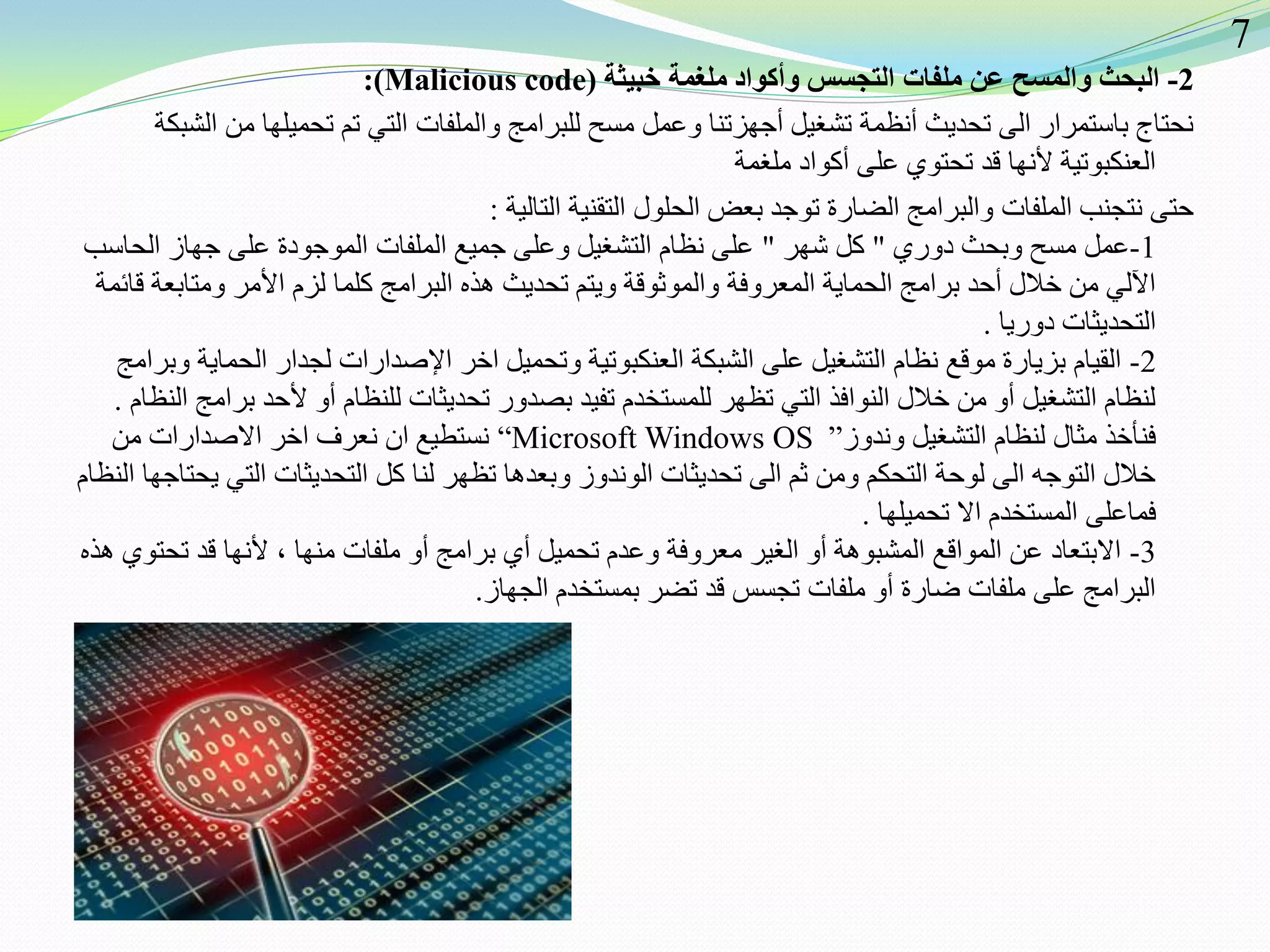 2-‫ملغمة‬ ‫وأكواد‬ ‫التجسس‬ ‫ملفات‬ ‫عن‬ ‫والمسح‬ ‫البحث‬‫خبيثة‬(Malicious code:)
‫الشبكة‬ ‫من‬ ‫تحميلها‬ ‫تم‬ ‫التي‬ ‫والملفات‬ ‫للبرامج‬ ‫مسح‬ ‫وعمل‬ ‫أجهزتنا‬ ‫تشغيل‬ ‫أنظمة‬ ‫تحديث‬ ‫الى‬ ‫باستمرار‬ ‫نحتاج‬
‫ملغمة‬ ‫أكواد‬ ‫على‬ ‫تحتوي‬ ‫قد‬ ‫ألنها‬ ‫العنكبوتية‬
‫التالية‬ ‫التقنية‬ ‫الحلول‬ ‫بعض‬ ‫توجد‬ ‫الضارة‬ ‫والبرامج‬ ‫الملفات‬ ‫نتجنب‬ ‫حتى‬:
1-‫دوري‬ ‫وبحث‬ ‫مسح‬ ‫عمل‬"‫شهر‬ ‫كل‬"‫الحاسب‬ ‫جهاز‬ ‫على‬ ‫الموجودة‬ ‫الملفات‬ ‫جميع‬ ‫وعلى‬ ‫التشغيل‬ ‫نظام‬ ‫على‬
‫قائمة‬ ‫ومتابعة‬ ‫األمر‬ ‫لزم‬ ‫كلما‬ ‫البرامج‬ ‫هذه‬ ‫تحديث‬ ‫ويتم‬ ‫والموثوقة‬ ‫المعروفة‬ ‫الحماية‬ ‫برامج‬ ‫أحد‬ ‫خالل‬ ‫من‬ ‫اآللي‬
‫دوريا‬ ‫التحديثات‬.
2-‫وبرامج‬ ‫الحماية‬ ‫لجدار‬ ‫اإلصدارات‬ ‫اخر‬ ‫وتحميل‬ ‫العنكبوتية‬ ‫الشبكة‬ ‫على‬ ‫التشغيل‬ ‫نظام‬ ‫موقع‬ ‫بزيارة‬ ‫القيام‬
‫النظام‬ ‫برامج‬ ‫ألحد‬ ‫أو‬ ‫للنظام‬ ‫تحديثات‬ ‫بصدور‬ ‫تفيد‬ ‫للمستخدم‬ ‫تظهر‬ ‫التي‬ ‫النوافذ‬ ‫خالل‬ ‫من‬ ‫أو‬ ‫التشغيل‬ ‫لنظام‬.
‫وندوز‬ ‫التشغيل‬ ‫لنظام‬ ‫مثال‬ ‫فنأخذ‬”“Microsoft Windows OS‫من‬ ‫االصدارات‬ ‫اخر‬ ‫نعرف‬ ‫ان‬ ‫نستطيع‬
‫النظام‬ ‫يحتاجها‬ ‫التي‬ ‫التحديثات‬ ‫كل‬ ‫لنا‬ ‫تظهر‬ ‫وبعدها‬ ‫الوندوز‬ ‫تحديثات‬ ‫الى‬ ‫ثم‬ ‫ومن‬ ‫التحكم‬ ‫لوحة‬ ‫الى‬ ‫التوجه‬ ‫خالل‬
‫تحميلها‬ ‫اال‬ ‫المستخدم‬ ‫فماعلى‬.
3-‫هذه‬ ‫تحتوي‬ ‫قد‬ ‫ألنها‬ ، ‫منها‬ ‫ملفات‬ ‫أو‬ ‫برامج‬ ‫أي‬ ‫تحميل‬ ‫وعدم‬ ‫معروفة‬ ‫الغير‬ ‫أو‬ ‫المشبوهة‬ ‫المواقع‬ ‫عن‬ ‫االبتعاد‬
‫الجهاز‬ ‫بمستخدم‬ ‫تضر‬ ‫قد‬ ‫تجسس‬ ‫ملفات‬ ‫أو‬ ‫ضارة‬ ‫ملفات‬ ‫على‬ ‫البرامج‬.
7
 