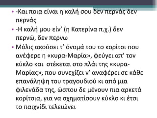 • -Και ποια είναι η καλή σου δεν περνάς δεν
περνάς
• -Η καλή μου είν’ (η Κατερίνα π.χ.) δεν
περνώ, δεν περνω
• Μόλις ακούσει τ’ όνομά του το κορίτσι που
ανέφερε η «κυρα-Μαρία», φεύγει απ’ τον
κύκλο και στέκεται στο πλάι της «κυρα-
Μαρίας», που συνεχίζει ν’ αναφέρει σε κάθε
επανάληψη του τραγουδιού κι από μια
φιλενάδα της, ώσπου δε μένουν πια αρκετά
κορίτσια, για να σχηματίσουν κύκλο κι έτσι
το παιχνίδι τελειώνει
 