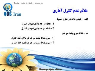Presented by : Keyhan Abbasian
Quality control & Quality Assurance
‫الف‬-‫حدود‬ ‫خارج‬ ‫در‬ ‫نقاط‬ ‫ديدن‬
1-‫کنترل‬ ‫نمودار‬ ‫باالی‬ ‫حد‬ ‫در‬ ‫نقطه‬
2-‫کنترل‬ ‫نمودار‬ ‫پايين‬ ‫حد‬ ‫در‬ ‫نقطه‬
‫ب‬-‫هم‬ ‫سر‬ ‫پشت‬ ‫سری‬ ‫نقاط‬
1-‫کنترل‬ ‫خط‬ ‫باالی‬ ‫در‬ ‫هم‬ ‫سر‬ ‫پشت‬ ‫نقاط‬ ‫سری‬
2-‫کنترل‬ ‫خط‬ ‫پايين‬ ‫در‬ ‫هم‬ ‫سر‬ ‫پشت‬ ‫نقاط‬ ‫سری‬
‫آماري‬ ‫كنترل‬ ‫عدم‬ ‫ععئم‬
 