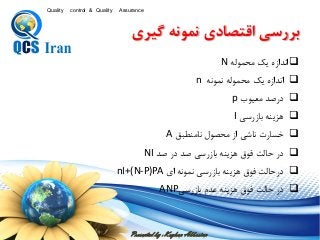 Presented by : Keyhan Abbasian
Quality control & Quality Assurance
‫محموله‬ ‫یك‬ ‫اندازه‬N
‫نمونه‬ ‫محموله‬ ‫یك‬ ‫اندازه‬n
‫معيوب‬ ‫درصد‬p
‫بازرسی‬ ‫هزینه‬I
‫ق‬ ‫نامنط‬ ‫محصول‬ ‫از‬ ‫ناشی‬ ‫خسارت‬A
‫صد‬ ‫در‬ ‫صد‬ ‫بازرسی‬ ‫هزینه‬ ‫فوق‬ ‫حالت‬ ‫در‬NI
‫اي‬ ‫نمونه‬ ‫بازرسی‬ ‫هزینه‬ ‫فوق‬ ‫درحالت‬nI+(N-P)PA
‫بازرسی‬ ‫عدم‬ ‫هزینه‬ ‫فوق‬ ‫حالت‬ ‫در‬ANP
‫گيري‬ ‫نيونه‬ ‫ي‬ ‫زقتصا‬ ‫بررس‬
 