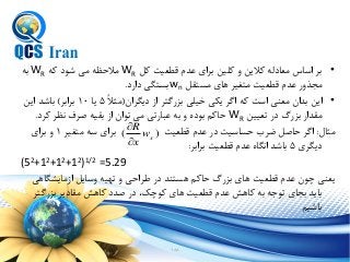 188
•‫کل‬ ‫قطعيت‬ ‫عدم‬ ‫براي‬ ‫کلين‬ ‫و‬ ‫کالین‬ ‫معادله‬ ‫اساس‬ ‫بر‬WR‫که‬ ‫شود‬ ‫می‬ ‫مالحظه‬WR‫به‬
‫مستقل‬ ‫هاي‬ ‫متغير‬ ‫قطعيت‬ ‫عدم‬ ‫مجذور‬wn‫دارد‬ ‫بستگی‬.
•‫دیگران‬ ‫از‬ ‫بزرگتر‬ ‫خيلی‬ ‫یكی‬ ‫اگر‬ ‫که‬ ‫است‬ ‫معنی‬ ‫بدان‬ ‫این‬(ً‫ال‬‫مث‬5‫یا‬10‫برابر‬)‫این‬ ‫باشد‬
‫طعيين‬ ‫در‬ ‫بزرگ‬ ‫مقدار‬WR‫کرد‬ ‫نظر‬ ‫صرف‬ ‫بقيه‬ ‫از‬ ‫طوان‬ ‫می‬ ‫ارطی‬ ‫ع‬ ‫به‬ ‫و‬ ‫بوده‬ ‫حاکم‬.
‫مثال‬:‫متغير‬ ‫سه‬ ‫براي‬ ‫قطعيت‬ ‫عدم‬ ‫در‬ ‫حساسيت‬ ‫ضرب‬ ‫حاصل‬ ‫اگر‬1‫براي‬ ‫و‬
‫دیگري‬5‫برابر‬ ‫قطعيت‬ ‫عدم‬ ‫انگاه‬ ‫باشد‬:
(52+12+12+12)1/2 =5.29
‫ازمایشگاهی‬ ‫وسایل‬ ‫طهيه‬ ‫و‬ ‫طراحی‬ ‫در‬ ‫هستند‬ ‫حاکم‬ ‫بزرگ‬ ‫هاي‬ ‫قطعيت‬ ‫عدم‬ ‫چون‬ ‫یعنی‬
‫بزرگتر‬ ‫مقادیر‬ ‫کاهش‬ ‫صدد‬ ‫در‬ ‫کوچك‬ ‫هاي‬ ‫قطعيت‬ ‫عدم‬ ‫کاهش‬ ‫به‬ ‫طوجه‬ ‫بجاي‬ ‫باید‬
‫باشيم‬
)( xw
x
R


 