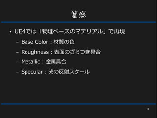 11
質感
● UE4では「物理ベースのマテリアル」で再現
– Base Color : 材質の色
– Roughness : 表面のざらつき具合
– Metallic : 金属具合
– Specular : 光の反射スケール
 