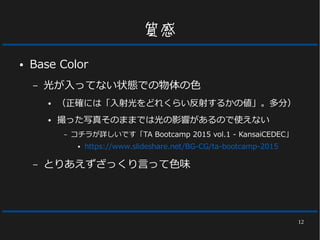 12
質感
● Base Color
– 光が入ってない状態での物体の色
● （正確には「入射光をどれくらい反射するかの値」。多分）
● 撮った写真そのままでは光の影響があるので使えない
– とりあえずざっくり言って色味
 