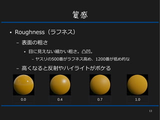 13
質感
● Roughness（ラフネス）
– 表面の粗さ
● 目に見えない細かい粗さ。凸凹。
– ヤスリの500番がラフネス高め、1200番が低め的な
– 高くなると反射やハイライトがボケる
0.0 0.4 0.7 1.0
 