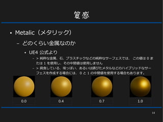 14
質感
● Metalic（メタリック）
– どのくらい金属なのか
● UE4 公式より
– > 純粋な金属、石、プラスチックなどの純粋なサーフェスでは、 この値は 0 ま
たは 1 を使用し、その中間値は使用しません
– > 腐食している、埃っぽい、あるいは錆びたメタルなどのハイブリッドなサー
フェスを作成する場合には、 0 と 1 の中間値を使用する場合もあります。
0.0 0.4 0.7 1.0
 