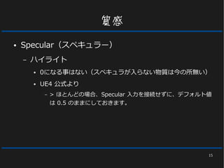 15
質感
● Specular（スペキュラー）
– ハイライト
● 0になる事はない（スペキュラが入らない物質は今の所無い）
● UE4 公式より
– > ほとんどの場合、Specular 入力を接続せずに、デフォルト値
は 0.5 のままにしておきます。
 