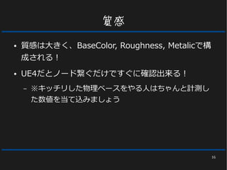 16
質感
● 質感は大きく、BaseColor, Roughness, Metalicで構
成される！
● UE4だとノード繋ぐだけですぐに確認出来る！
– ※キッチリした物理ベースをやる人はちゃんと計測し
た数値を当て込みましょう
 