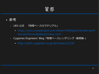 17
質感
● 参考
– UE4 公式　「物理ベースのマテリアル」
● https://docs.unrealengine.com/latest/JPN/Engine/Rendering/M
aterials/PhysicallyBased/index.html
– Cygames Engineers' Blog「物理ベースレンダリング -基礎編-」
● http://tech.cygames.co.jp/archives/2129/
 