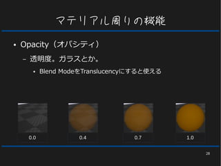 28
マテリアル周りの機能
● Opacity（オパシティ）
– 透明度。ガラスとか。
● Blend ModeをTranslucencyにすると使える
0.0 0.4 0.7 1.0
 