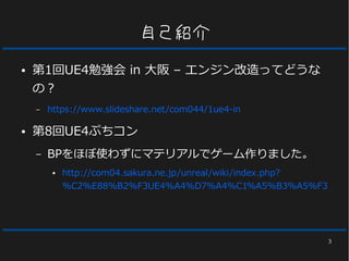 3
自己紹介
● 第1回UE4勉強会 in 大阪 – エンジン改造ってどうな
の？
– https://www.slideshare.net/com044/1ue4-in
● 第8回UE4ぷちコン
– BPをほぼ使わずにマテリアルでゲーム作りました。
● http://com04.sakura.ne.jp/unreal/wiki/index.php?
%C2%E88%B2%F3UE4%A4%D7%A4%C1%A5%B3%A5%F3
 