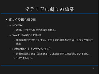 30
マテリアル周りの機能
● ざっくり良く使う所
– Normal
● 法線。ピクセル単位で法線を弄れる。
– World Position Offset
● 頂点座標にオフセットする。上手くやれば頂点アニメーションが実装出
来る
– Refraction（リフラクション）
● 背景を屈折させる（歪ませる）。水とかで向こうが歪んでいる感じ。
● 1.0で歪みなし。
 