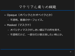 33
マテリアル周りの機能
● Opaque（オパックとかオペイクとか）
– 不透明。普通のサーフェイス。
● Masked（マスクド）
– オパシティマスクがしきい値以下の所を消す。
– 不透明だけど、一部分だけ表示消したい時とか。
 