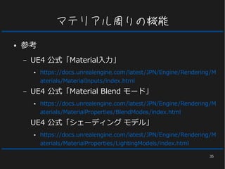 35
マテリアル周りの機能
● 参考
– UE4 公式「Material入力」
● https://docs.unrealengine.com/latest/JPN/Engine/Rendering/M
aterials/MaterialInputs/index.html
– UE4 公式「Material Blend モード」
● https://docs.unrealengine.com/latest/JPN/Engine/Rendering/M
aterials/MaterialProperties/BlendModes/index.html
UE4 公式「シェーディング モデル」
● https://docs.unrealengine.com/latest/JPN/Engine/Rendering/M
aterials/MaterialProperties/LightingModels/index.html
 
