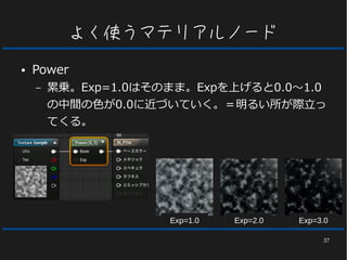37
よく使うマテリアルノード
● Power
– 累乗。Exp=1.0はそのまま。Expを上げると0.0～1.0
の中間の色が0.0に近づいていく。＝明るい所が際立っ
てくる。
Exp=1.0 Exp=2.0 Exp=3.0
 
