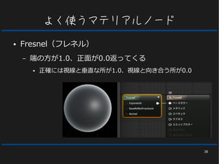 38
よく使うマテリアルノード
● Fresnel（フレネル）
– 端の方が1.0、正面が0.0返ってくる
● 正確には視線と垂直な所が1.0、視線と向き合う所が0.0
 