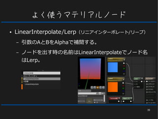 39
よく使うマテリアルノード
● LinearInterpolate/Lerp（リニアインターポレート/リープ）
– 引数のAとBをAlphaで補間する。
– ノードを出す時の名前はLinearInterpolateでノード名
はLerp。
 
