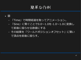 47
簡単な作例
● 草
– 「Time」で時間経過を取ってアニメーション。
– 「Sine」に繋ぐことで0.0～1.0を-1.0～1.0に変換し
て前後に揺らせる数値にする
– その結果を「ワールドポジションオフセット」に繋い
で頂点を前後に揺らす。
 