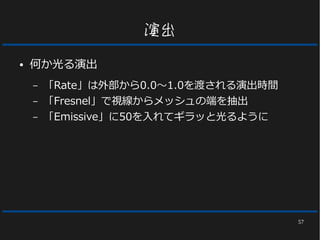 57
演出
● 何か光る演出
– 「Rate」は外部から0.0～1.0を渡される演出時間
– 「Fresnel」で視線からメッシュの端を抽出
– 「Emissive」に50を入れてギラッと光るように
 