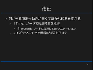 59
演出
● 何か光る演出→動きが無くて静かな印象を変える
– 「Time」ノードで経過時間を取得
● 「TexCoord」ノードに加算してUVアニメーション
– ノイズテクスチャで模様の強弱を付ける
 