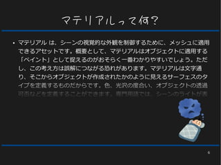 6
マテリアルって何？
● マテリアル は、シーンの視覚的な外観を制御するために、メッシュに適用
できるアセットです。概要として、マテリアルはオブジェクトに適用する
「ペイント」として捉えるのがおそらく一番わかりやすいでしょう。ただ
し、この考え方は誤解につながる恐れがあります。マテリアルは文字通
り、そこからオブジェクトが作成されたかのように見えるサーフェスのタ
イプを定義するものだからです。色、光沢の度合い、オブジェクトの透過
可否などを定義することができます。専門用語では、シーンのライトが表
面とぶつかる際に、ライトと表面が相互に作用する方法を計算するために
マテリアルを使用します。こうした計算は、様々な画像 (テクスチャ) や
計算式、またマテリアル自体に固有の様々なプロパティ設定からマテリア
ルに入力されるデータを用いて行われます。
 