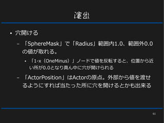 61
演出
● 穴開ける
– 「SphereMask」で「Radius」範囲内1.0、範囲外0.0
の値が取れる。
● 「1-x（OneMinus）」ノードで値を反転すると、位置から近
い所が0.0となり真ん中に穴が開けられる
– 「ActorPosition」はActorの原点。外部から値を渡せ
るようにすれば当たった所に穴を開けるとかも出来る
 