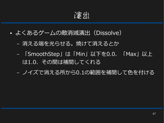 67
演出
● よくあるゲームの敵消滅演出（Dissolve）
– 消える端を光らせる。焼けて消えるとか
– 「SmoothStep」は「Min」以下を0.0、「Max」以上
は1.0、その間は補間してくれる
– ノイズで消える所から0.1の範囲を補間して色を付ける
 