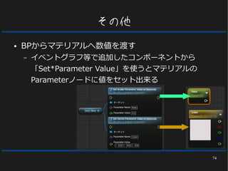 74
その他
● BPからマテリアルへ数値を渡す
– イベントグラフ等で追加したコンポーネントから
「Set*Parameter Value」を使うとマテリアルの
Parameterノードに値をセット出来る
 