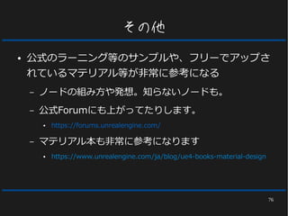 76
その他
● 公式のラーニング等のサンプルや、フリーでアップさ
れているマテリアル等が非常に参考になる
– ノードの組み方や発想。知らないノードも。
– 公式Forumにも上がってたりします。
● https://forums.unrealengine.com/
– マテリアル本も非常に参考になります
● https://www.unrealengine.com/ja/blog/ue4-books-material-design
 