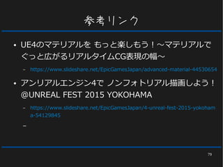 79
参考リンク
● UE4のマテリアルを もっと楽しもう！～マテリアルで
ぐっと広がるリアルタイムCG表現の幅～
– https://www.slideshare.net/EpicGamesJapan/advanced-material-44530654
● アンリアルエンジン4で ノンフォトリアル描画しよう！
@UNREAL FEST 2015 YOKOHAMA
– https://www.slideshare.net/EpicGamesJapan/4-unreal-fest-2015-yokoham
a-54129845
–
 