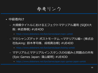 80
参考リンク
● 中級者向け
– 大規模タイトルにおけるエフェクトマテリアル運用 (SQEX大
阪: 林武尊様) #UE4DD
● https://www.slideshare.net/EpicGamesJapan/sqex-ue4dd
– マジシャンズデッド ポストモーテム ~マテリアル編~ (株式会
社Byking: 鈴木孝司様、成相真治様) #UE4DD
● https://www.slideshare.net/EpicGamesJapan/byking-ue4dd
– マテリアルとマテリアルインスタンスの仕組みと問題点の共有
(Epic Games Japan: 篠山範明) #UE4DD
● https://www.slideshare.net/EpicGamesJapan/epic-games-japan-ue4dd
 