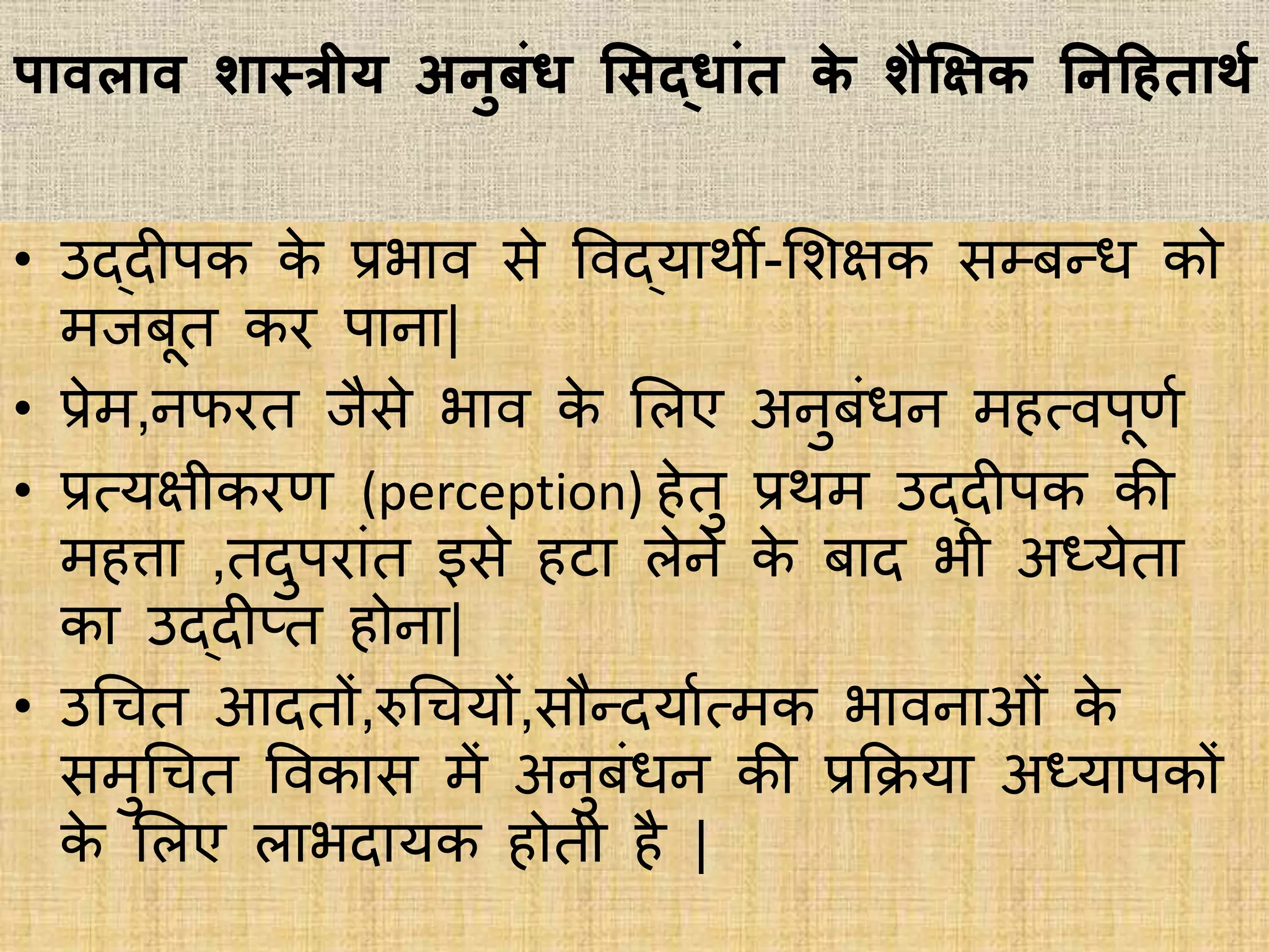 पावलाव शास्त्रीय अनुबां् सिद्ाांत के शैक्षिक्षक तनदहताथग
• उद्दीपक के प्रिाि िे विद्याथी-भशिक िम्बन्ि को
मजबूत कर पाना|
• प्रेम,नफरत जैिे िाि के भिए अनुबांिन महत्िपूिभ
• प्रत्यिीकरि (perception) हेतु प्रथम उद्दीपक की
महत्ता ,तदुपराांत इिे हटा िेने के बाद िी अध्येता
का उद्दीप्त होना|
• उधचत आदतों,रुधचयों,िौन्दयाभत्मक िािनाओां के
िमुधचत विकाि में अनुबांिन की प्रकिया अध्यापकों
के भिए िािदायक होती है |
 