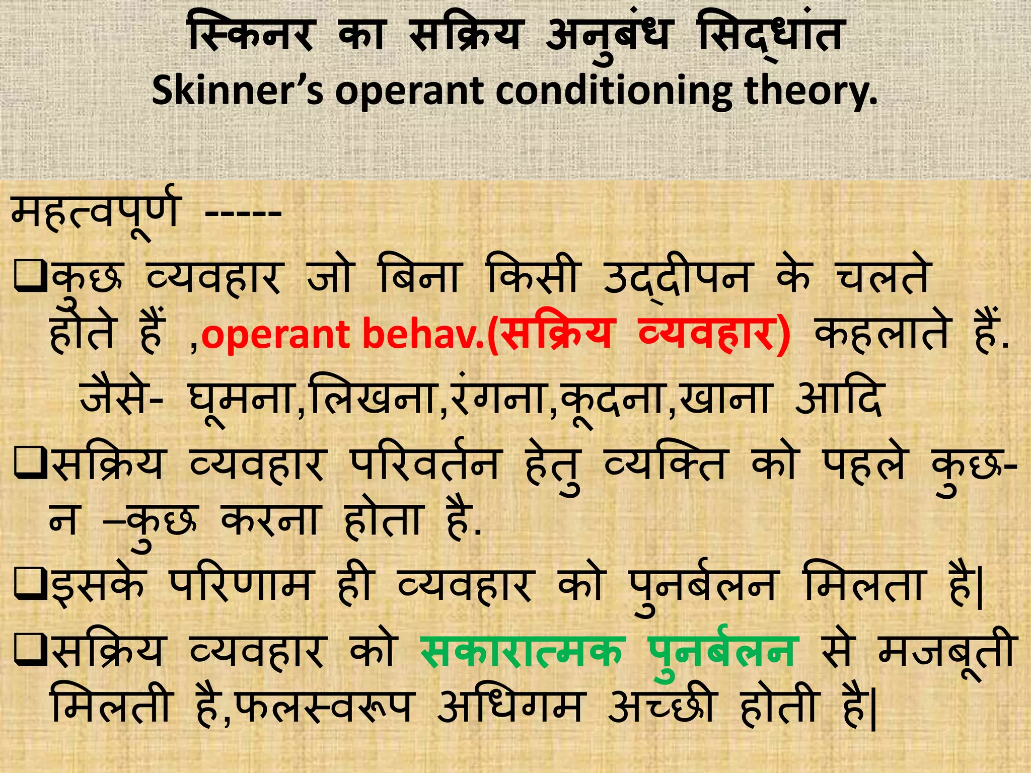 स्स्त्कनर का िकिय अनुबां् सिद्ाांत
Skinner’s operant conditioning theory.
महत्िपूिभ -----
कु छ व्यिहार जो त्रबना ककिी उद्दीपन के चिते
होते हैं ,operant behav.(िकिय व्यवहार) कहिाते हैं.
जैिे- घूमना,भिखना,रांगना,कू दना,खाना आहद
िकिय व्यिहार पररितभन हेतु व्यक्क्त को पहिे कु छ-
न –कु छ करना होता है.
इिके पररिाम ही व्यिहार को पुनबभिन भमिता है|
िकिय व्यिहार को िकारात्मक पुनबगलन िे मजबूती
भमिती है,फिस्त्िरूप अधिगम अच्छी होती है|
 