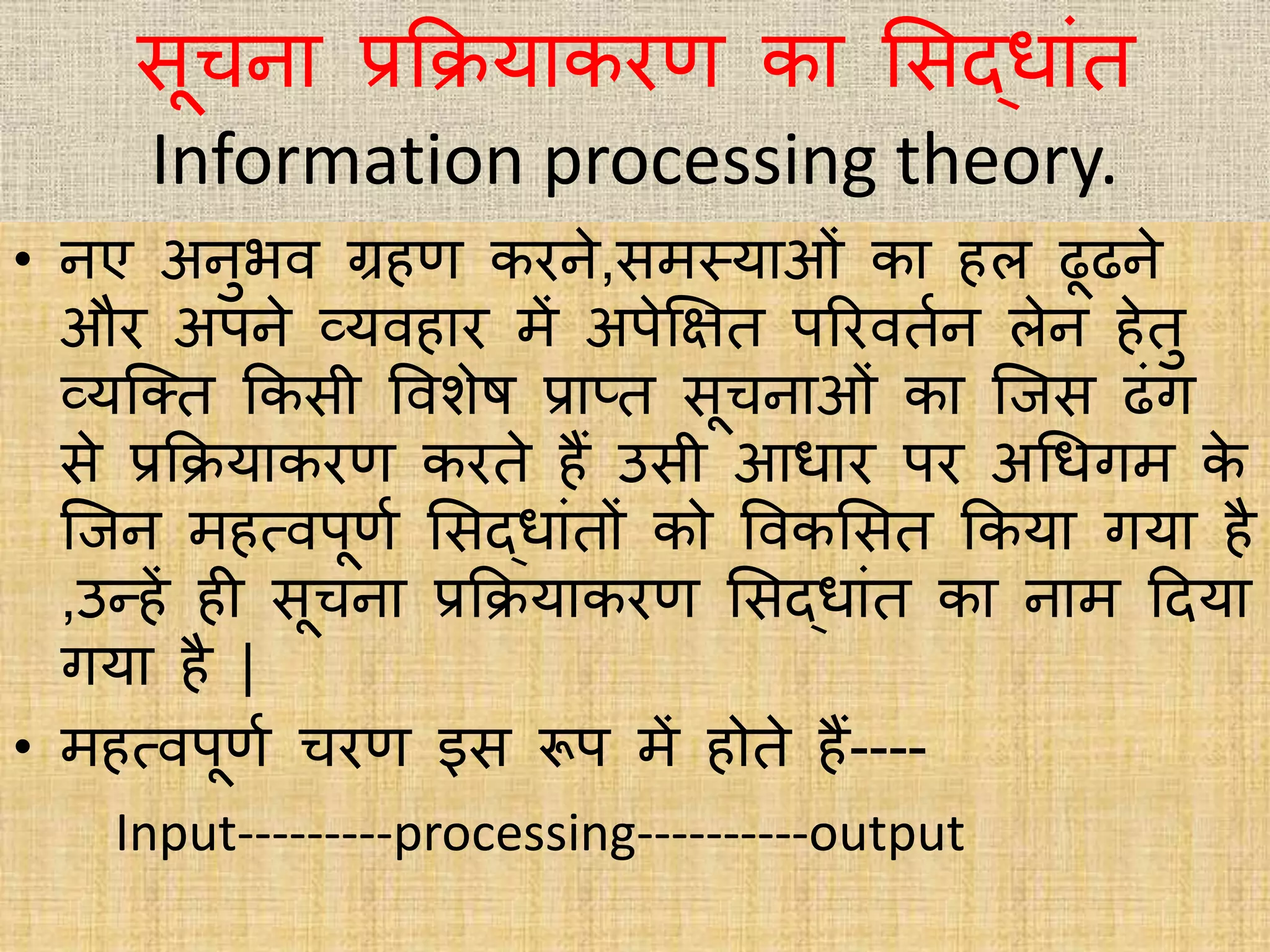 िूचना प्रकियाकरि का भिद्िाांत
Information processing theory.
• नए अनुिि ग्रहि करने,िमस्त्याओां का हि ढूढने
और अपने व्यिहार में अपेक्षित पररितभन िेन हेतु
व्यक्क्त ककिी विशेष प्राप्त िूचनाओां का क्जि ढांग
िे प्रकियाकरि करते हैं उिी आिार पर अधिगम के
क्जन महत्िपूिभ भिद्िाांतों को विकभित ककया गया है
,उन्हें ही िूचना प्रकियाकरि भिद्िाांत का नाम हदया
गया है |
• महत्िपूिभ चरि इि रूप में होते हैं----
Input---------processing----------output
 