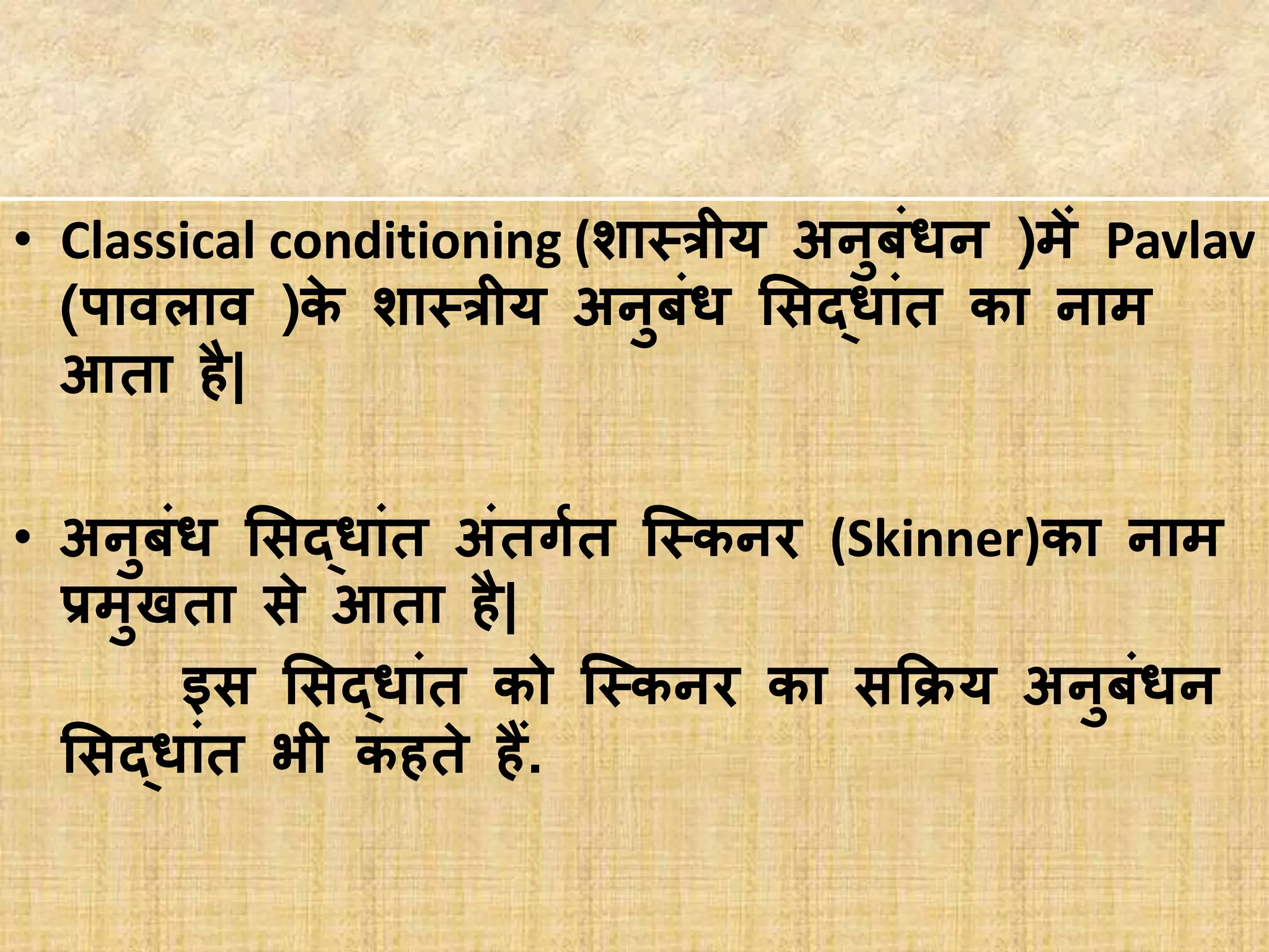 • Classical conditioning (शास्त्रीय अनुबां्न )में Pavlav
(पावलाव )के शास्त्रीय अनुबां् सिद्ाांत का नाम
आता है|
• अनुबां् सिद्ाांत अांतर्गगत स्स्त्कनर (Skinner)का नाम
प्रमुखता िे आता है|
इि सिद्ाांत को स्स्त्कनर का िकिय अनुबां्न
सिद्ाांत भी कहते हैं.
 
