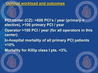 Optimal workload and outcomes
 PCI center (CZ): >600 PCI’s / year (primary +
elective), >100 primary PCI / year
 Operator >100 PCI / year (for all operators in this
center).
 In-hospital mortality of all primary PCI patients
<10%
 Mortality for Killip class I pts. <3%.
 