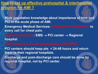 How to set up effective prehospital & interhospital
program for AMI ?
 Wide population knowledge about importance of time and
PCI in the acute phase of AMI.
 Emergency Medical Services: prehospital 12-lead ECG to
every call for chest pain.
 Regional networks: EMS  PCI center  Regional
hospital.
 CAG should be the first examination after ECG.
 PCI centers should keep pts. < 24-48 hours and return
them to their regional hospitals.
 Discharge and post-discharge care should be done by
regional hospital, not by PCI center.
 