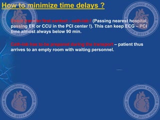 How to minimize time delays ?
 Direct transfer first contact - cath-lab ! (Passing nearest hospital,
passing ER or CCU in the PCI center !). This can keep ECG – PCI
time almost always below 90 min.
 Cath-lab has to be prepared during the transport – patient thus
arrives to an empty room with waiting personnel.
 