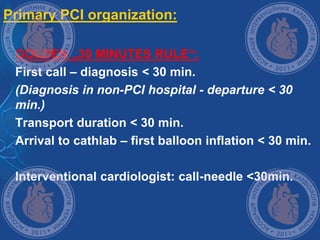 Primary PCI organization:
 GOLDEN „30 MINUTES RULE“:
 First call – diagnosis < 30 min.
 (Diagnosis in non-PCI hospital - departure < 30
min.)
 Transport duration < 30 min.
 Arrival to cathlab – first balloon inflation < 30 min.
 Interventional cardiologist: call-needle <30min.
 