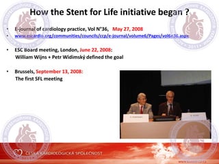 How the Stent for Life initiative began ?
• E-journal of cardiology practice, Vol N°36, May 27, 2008
• www.escardio.org/communities/councils/ccp/e-journal/volume6/Pages/vol6n36.aspx
• ESC Board meeting, London, June 22, 2008:
William Wijns + Petr Widimský defined the goal
• Brussels, September 13, 2008:
The first SFL meeting
 