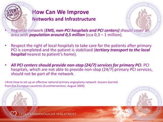 How Can We Improve
Networks and Infrastructure
• Regional network (EMS, non-PCI hospitals and PCI centers) should cover an
area with population around 0,5 million (cca 0,3 – 1 million).
• Respect the right of local hospitals to take care for the patients after primary
PCI is completed and the patient is stabilized (tertiary transport to the local
hospital nearest to patient’s home).
• All PCI centers should provide non-stop (24/7) services for primary PCI. PCI
hospitals, which are not able to provide non-stop (24/7) primary PCI services,
should not be part of the network.
J.Knot:How to set up an effective national primary angioplasty network: lessons learned
from five European countries (EuroIntervention, August 2009).
 
