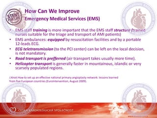 How Can We Improve
Emergency Medical Services (EMS)
• EMS staff training is more important that the EMS staff structure (trained
nurses suitable for the triage and transport of AMI patients)
• EMS ambulances: equipped by resuscitation facilities and by a portable
12-leads ECG.
• ECG teletransmission (to the PCI center) can be left on the local decision,
is not mandatory.
• Road transport is prefferred (air transport takes usually more time).
• Helicopter transport is generally faster in mountainous, islandic or very
scarsely populated regions.
J.Knot:How to set up an effective national primary angioplasty network: lessons learned
from five European countries (EuroIntervention, August 2009).
 