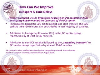 How Can We Improve
Transport & Time Delays
Primary transport should bypass the nearest non-PCI hospital and the
Emergency Room or Intensive Care Unit of the PCI center.
• Immediately diagnostic ECG call to cathlab and start transfer. The ECG –
cathlab time <90 minutes can be achieved in vast majority of patients.
• Admission to Emergency Room (or ICU) in the PCI center delays
reperfusion by at least 20-40 minutes.
• Admission to non-PCI hospital followed by the „secondary transport“ to
PCI center delays reperfusion by at least 30-60 minutes.
J.Knot:How to set up an effective national primary angioplasty network: lessons learned
from five European countries(EuroIntervention, August 2009).
 