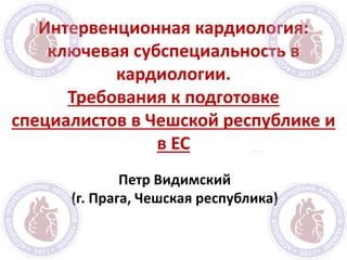 Интервенционная кардиология:
ключевая субспециальность в
кардиологии.
Требования к подготовке
специалистов в Чешской республике и
в ЕС
Петр Видимский
(г. Прага, Чешская республика)
 