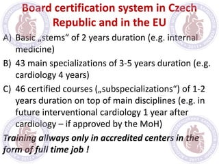 Board certification system in Czech
Republic and in the EU
A) Basic „stems“ of 2 years duration (e.g. internal
medicine)
B) 43 main specializations of 3-5 years duration (e.g.
cardiology 4 years)
C) 46 certified courses („subspecializations“) of 1-2
years duration on top of main disciplines (e.g. in
future interventional cardiology 1 year after
cardiology – if approved by the MoH)
Training allways only in accredited centers in the
form of full time job !
 